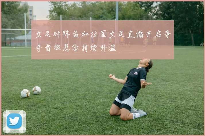 女足对阵孟加拉国女足直播开启争夺晋级悬念持续升温