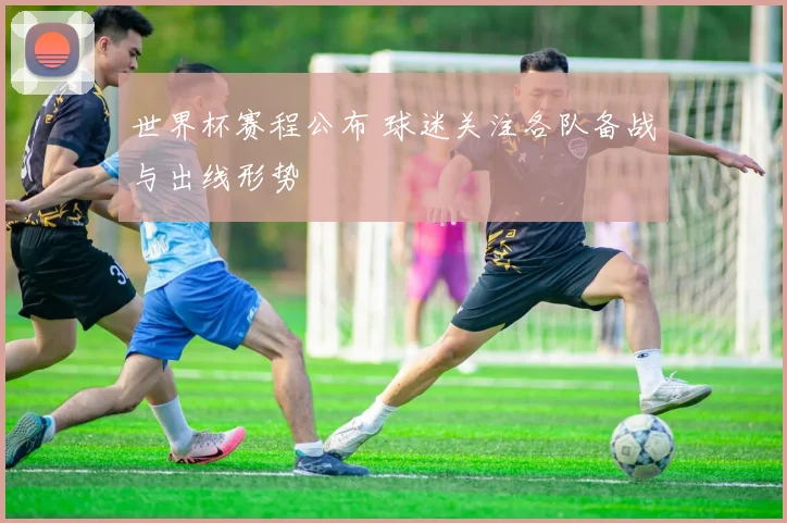 世界杯赛程公布 球迷关注各队备战与出线形势