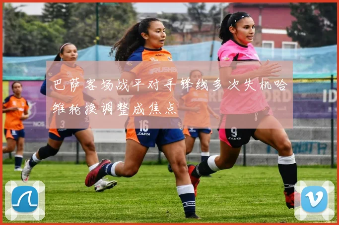 巴萨客场战平对手锋线多次失机哈维轮换调整成焦点