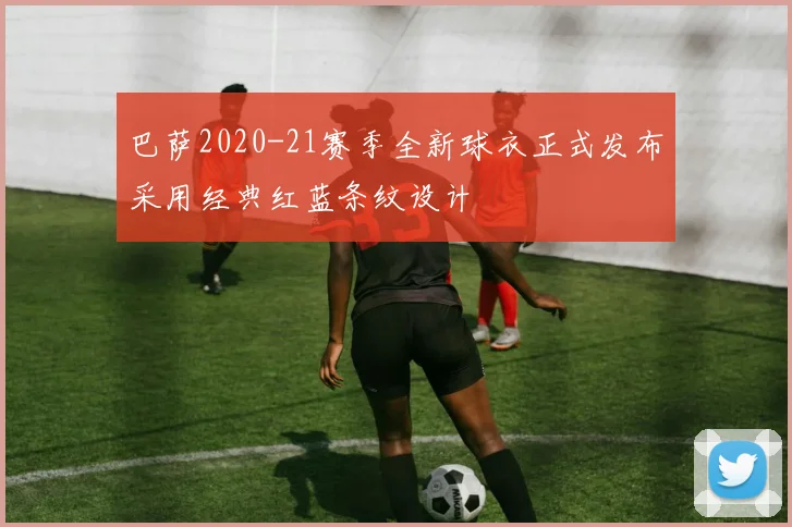 巴萨2020-21赛季全新球衣正式发布采用经典红蓝条纹设计