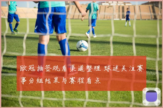 欧冠抽签观看渠道整理 球迷关注赛事分组结果与赛程看点