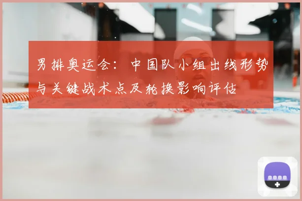 男排奥运会:中国队小组出线形势与关键战术点及轮换影响评估
