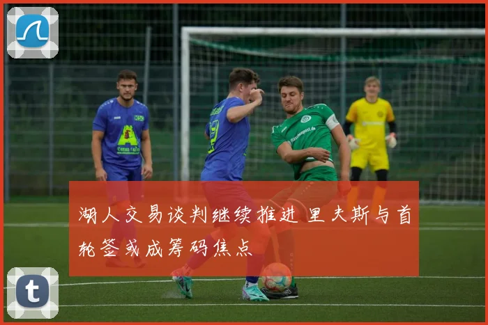 湖人交易谈判继续推进 里夫斯与首轮签或成筹码焦点