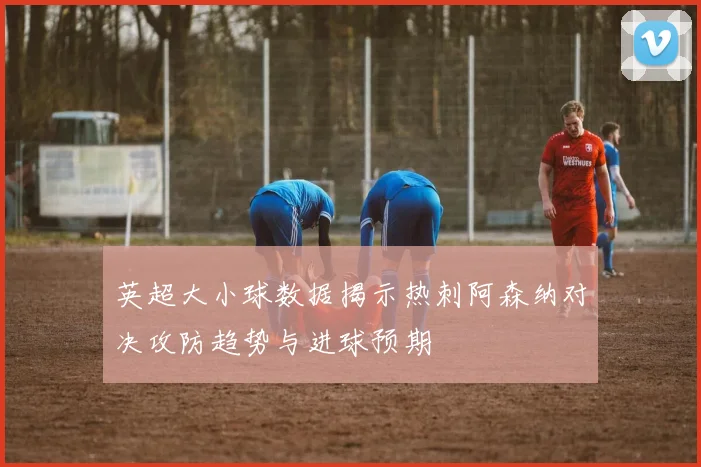 英超大小球数据揭示热刺阿森纳对决攻防趋势与进球预期