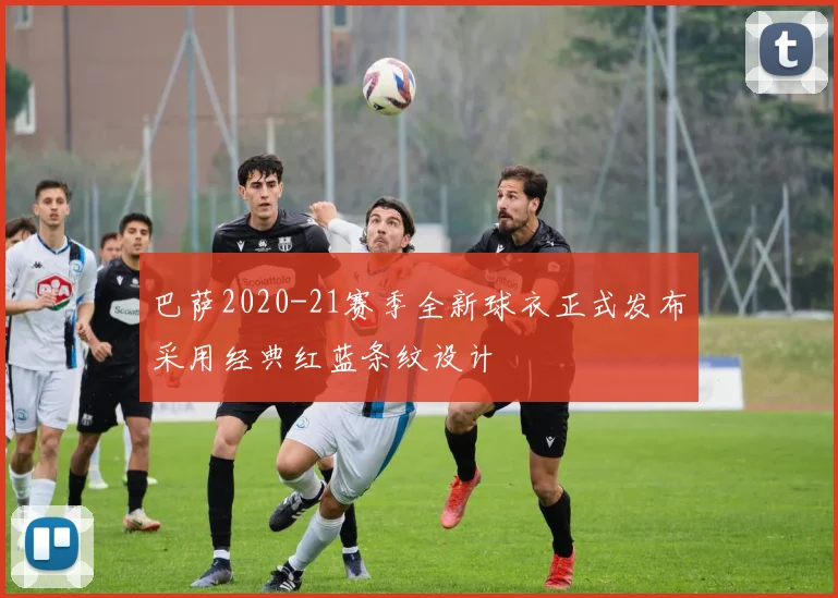 巴萨2020-21赛季全新球衣正式发布采用经典红蓝条纹设计